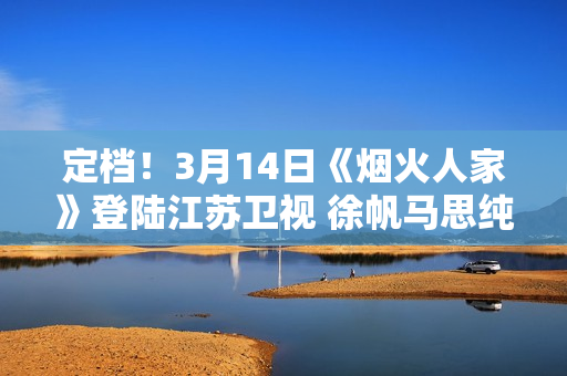 定档！3月14日《烟火人家》登陆江苏卫视 徐帆马思纯携手诠释家的含义