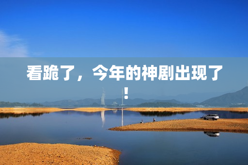 看跪了，今年的神剧出现了！