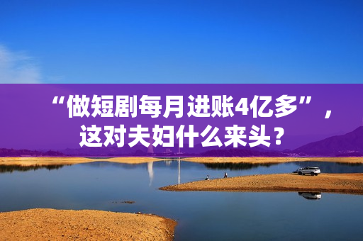 “做短剧每月进账4亿多”，这对夫妇什么来头？