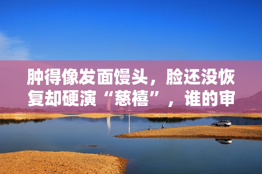 肿得像发面馒头，脸还没恢复却硬演“慈禧”，谁的审美出了问题？