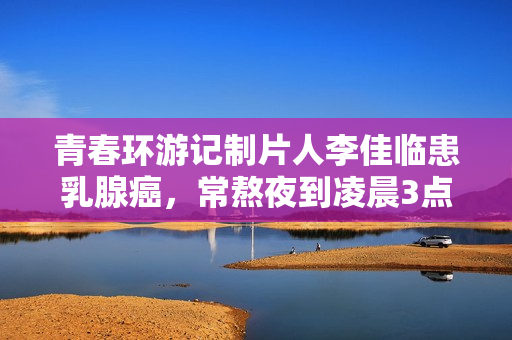 青春环游记制片人李佳临患乳腺癌，常熬夜到凌晨3点，已写好遗书