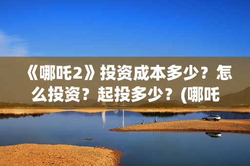 《哪吒2》投资成本多少？怎么投资？起投多少？(哪吒2票房预测)