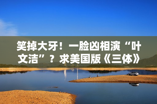 笑掉大牙！一脸凶相演“叶文洁”？求美国版《三体》别闭眼选角了
