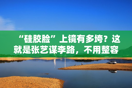 “硅胶脸”上镜有多垮？这就是张艺谋李路，不用整容脸的原因吧？