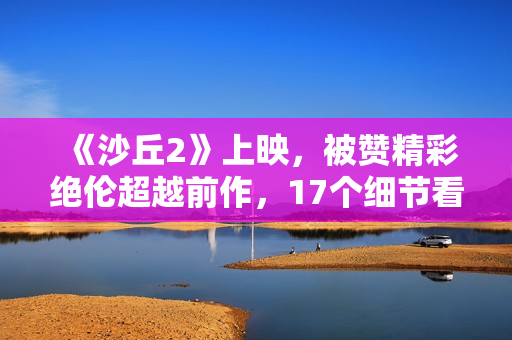 《沙丘2》上映，被赞精彩绝伦超越前作，17个细节看懂这部电影