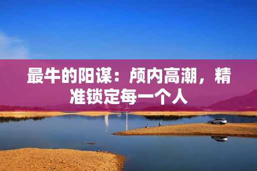 最牛的阳谋：颅内高潮，精准锁定每一个人