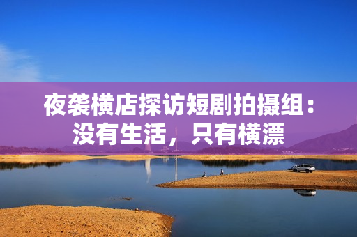 夜袭横店探访短剧拍摄组：没有生活，只有横漂