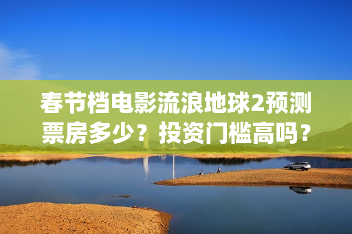 春节档电影流浪地球2预测票房多少？投资门槛高吗？收益空间大吗？(流浪票房排行榜)