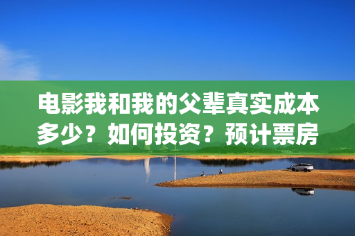 电影我和我的父辈真实成本多少？如何投资？预计票房多少？(电影我和我的父亲演员表全部)