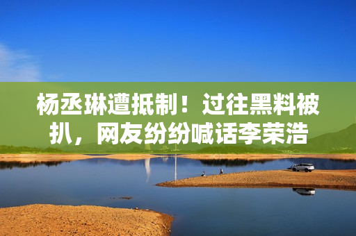 杨丞琳遭抵制！过往黑料被扒，网友纷纷喊话李荣浩