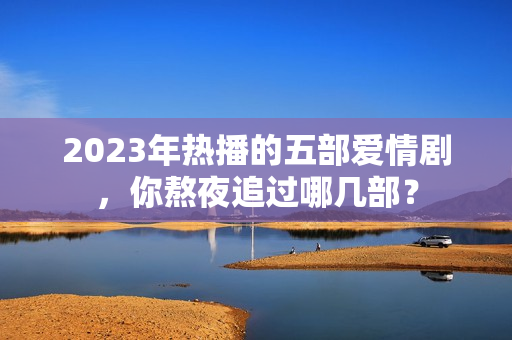 2023年热播的五部爱情剧，你熬夜追过哪几部？