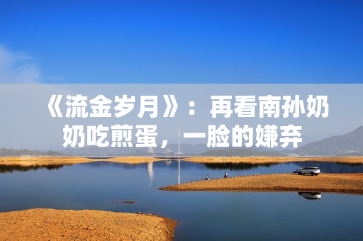 《流金岁月》：再看南孙奶奶吃煎蛋，一脸的嫌弃