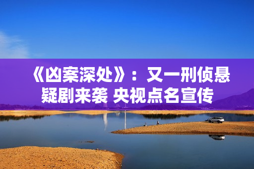 《凶案深处》：又一刑侦悬疑剧来袭 央视点名宣传