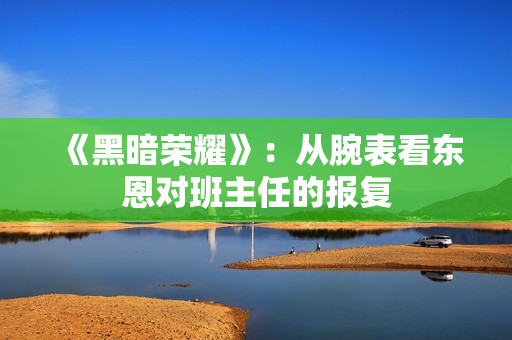 《黑暗荣耀》：从腕表看东恩对班主任的报复