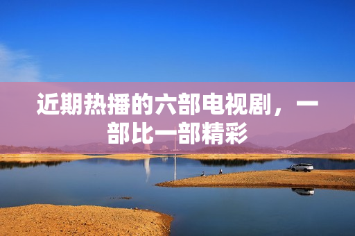 近期热播的六部电视剧，一部比一部精彩