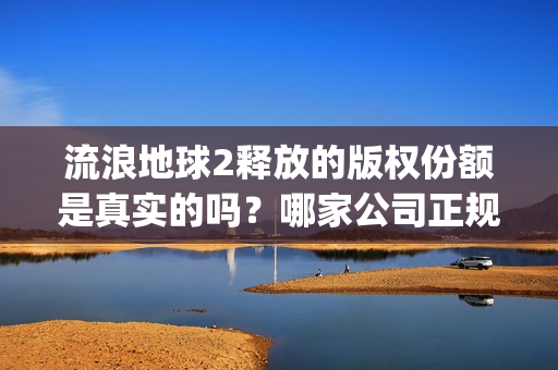 流浪地球2释放的版权份额是真实的吗？哪家公司正规？(流浪地球2总出品方)