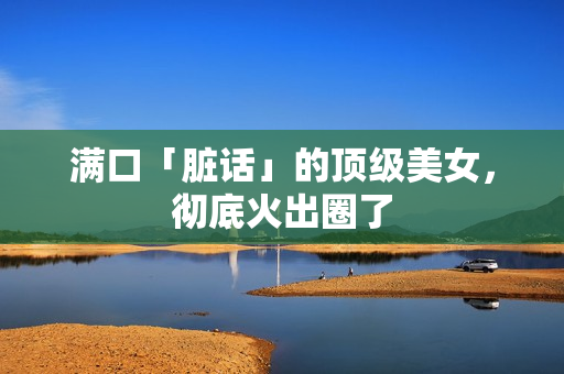 满口「脏话」的顶级美女，彻底火出圈了