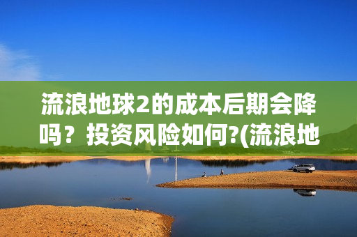 流浪地球2的成本后期会降吗？投资风险如何?(流浪地球2成就)