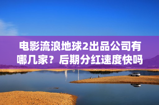 电影流浪地球2出品公司有哪几家？后期分红速度快吗？(流浪地球2观后感)