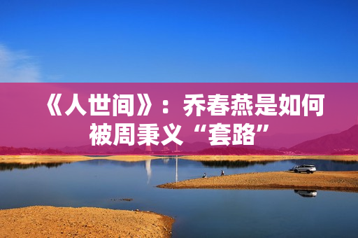 《人世间》：乔春燕是如何被周秉义“套路”