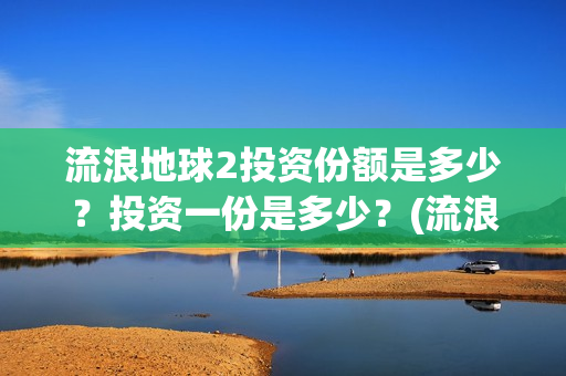 流浪地球2投资份额是多少？投资一份是多少？(流浪地球2投资多少)