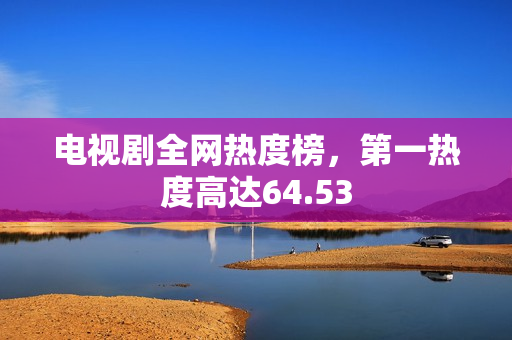 电视剧全网热度榜，第一热度高达64.53