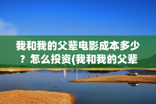 我和我的父辈电影成本多少？怎么投资(我和我的父辈电影讲的什么)