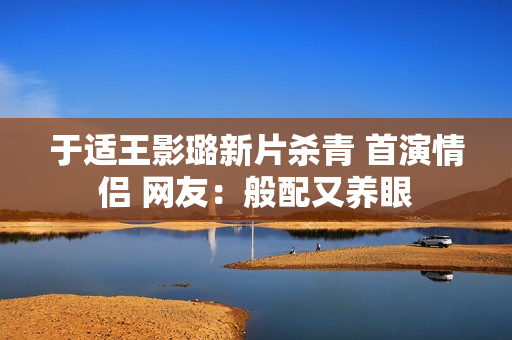 于适王影璐新片杀青 首演情侣 网友：般配又养眼