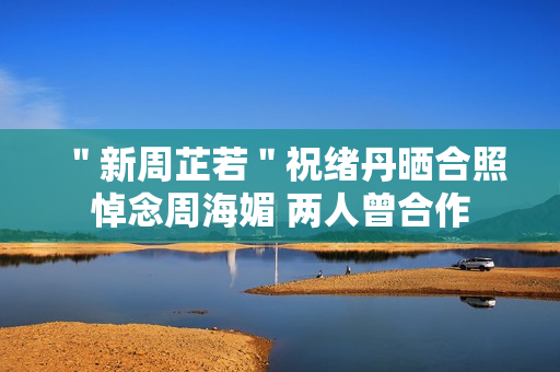 ＂新周芷若＂祝绪丹晒合照悼念周海媚 两人曾合作