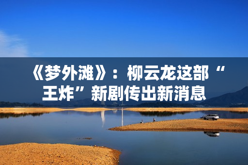 《梦外滩》：柳云龙这部“王炸”新剧传出新消息