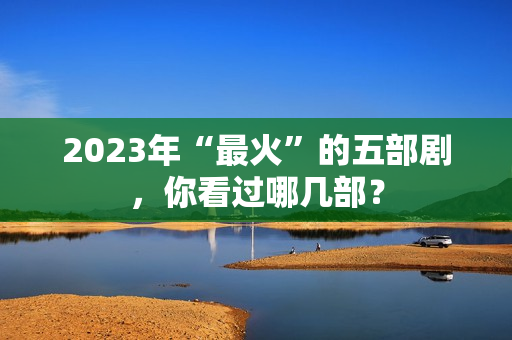 2023年“最火”的五部剧，你看过哪几部？