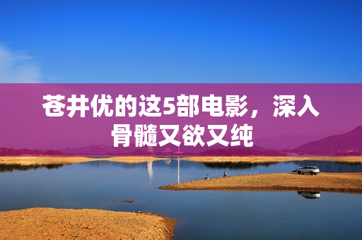 苍井优的这5部电影，深入骨髓又欲又纯