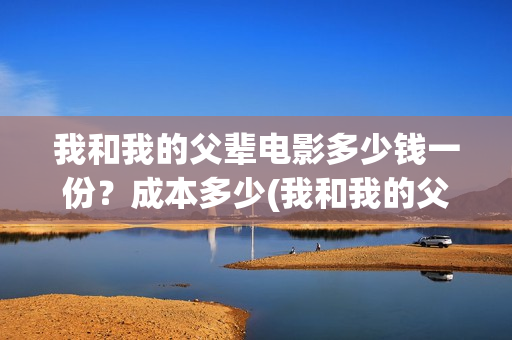 我和我的父辈电影多少钱一份？成本多少(我和我的父辈电影观后感)