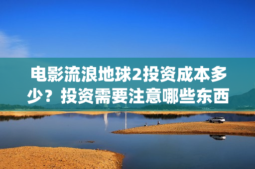 电影流浪地球2投资成本多少？投资需要注意哪些东西？(电影流浪地球2演员表)