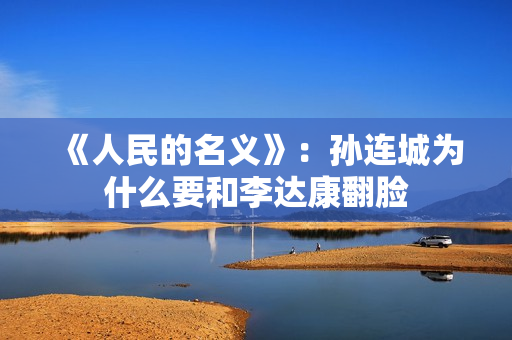 《人民的名义》：孙连城为什么要和李达康翻脸