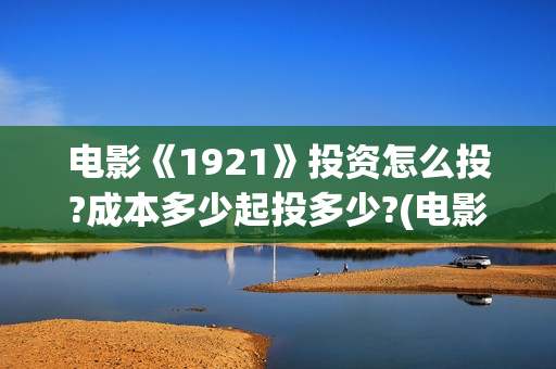 电影《1921》投资怎么投?成本多少起投多少?(电影《1921》生动完整)