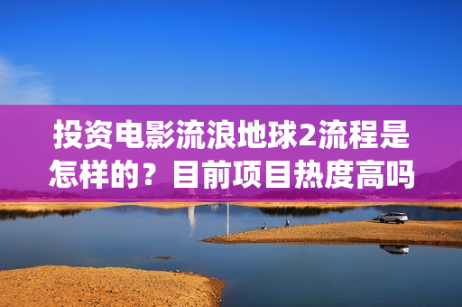 投资电影流浪地球2流程是怎样的？目前项目热度高吗？(电影流浪地球投资多少钱)