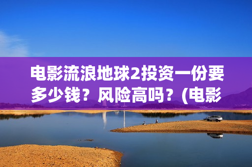 电影流浪地球2投资一份要多少钱？风险高吗？(电影流浪地球2影评)