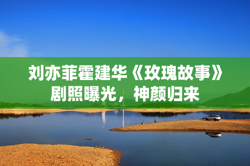 刘亦菲霍建华《玫瑰故事》剧照曝光，神颜归来