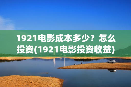 1921电影成本多少？怎么投资(1921电影投资收益)