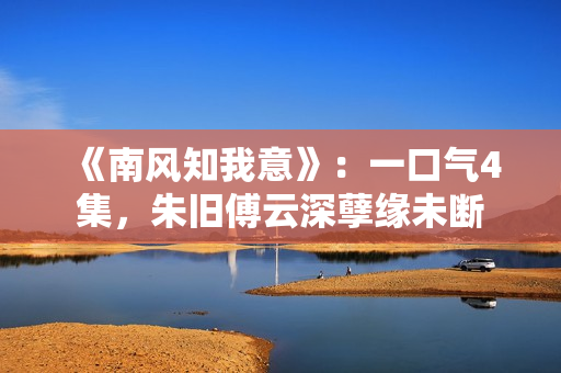 《南风知我意》：一口气4集，朱旧傅云深孽缘未断