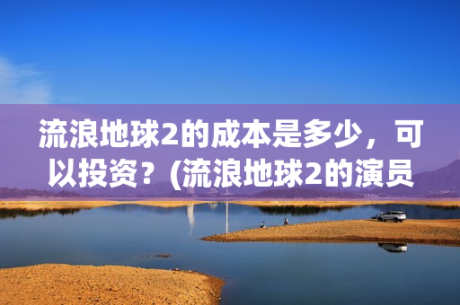 流浪地球2的成本是多少，可以投资？(流浪地球2的演员)