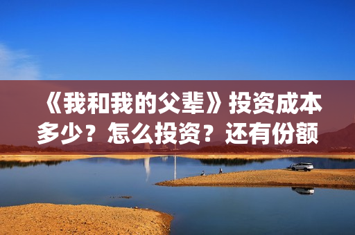 《我和我的父辈》投资成本多少？怎么投资？还有份额吗？(《我和我的父辈》完整版免费)