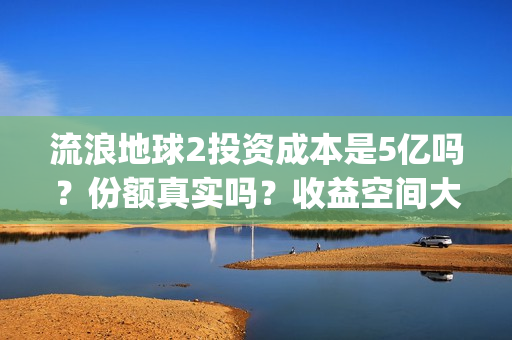 流浪地球2投资成本是5亿吗？份额真实吗？收益空间大吗？(流浪地球2总出品方)