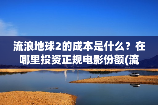 流浪地球2的成本是什么？在哪里投资正规电影份额(流浪地球2的成本)