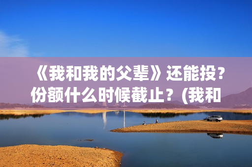 《我和我的父辈》还能投？份额什么时候截止？(我和我的父辈电影免费播放完整版观后感)