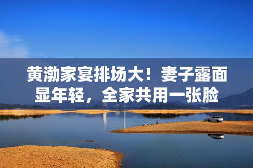 黄渤家宴排场大！妻子露面显年轻，全家共用一张脸