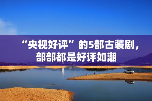 “央视好评”的5部古装剧，部部都是好评如潮