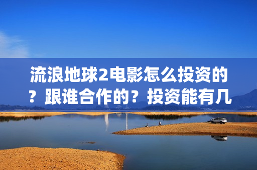 流浪地球2电影怎么投资的？跟谁合作的？投资能有几倍的收益(流浪地球2电影什么时候上映)