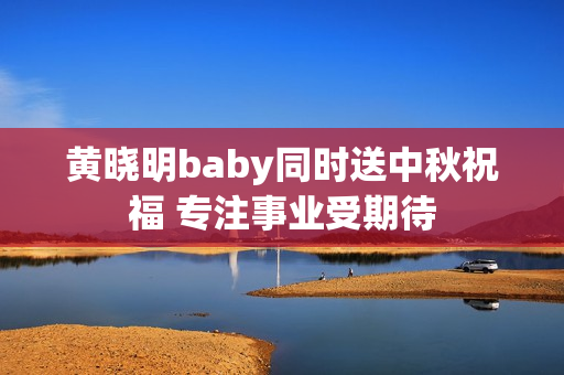 黄晓明baby同时送中秋祝福 专注事业受期待